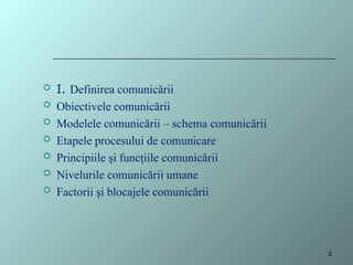  I. Definirea comunicării
 Obiectivele comunicării
 Modelele comunicării – schema comunicării
 Etapele procesului de comunicare
 Principiile şi funcţiile comunicării
 Nivelurile comunicării umane
 Factorii şi blocajele comunicării
2
 