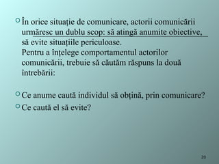  În orice situaţie de comunicare, actorii comunicării
urmăresc un dublu scop: să atingă anumite obiective,
să evite situaţiile periculoase.
Pentru a înţelege comportamentul actorilor
comunicării, trebuie să căutăm răspuns la două
întrebării:
 Ce anume caută individul să obţină, prin comunicare?
 Ce caută el să evite?
20
 