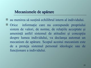  au menirea să susţină echilibrul intern al individului.
 Orice informaţie care nu corespunde propriului
sistem de valori, de norme, de relaţiile acceptate şi
ameninţă astfel sistemul de atitudini şi concepţia
despre lumea individului, va declanşa automat un
mecanism de apărare. Scopul acestui mecanism este
de a proteja sistemul personal ideologic sau de
funcţionare a individului.
Mecanismele de apărare
Mecanismele de apărare
22
 