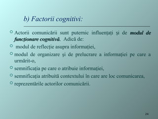 Actorii comunicării sunt puternic influenţaţi i de
ș modul de
modul de
funcţionare cognitivă.
funcţionare cognitivă. Adică de:
 modul de reflecţie asupra informaţiei,
 modul de organizare şi de prelucrare a informaţiei pe care a
urmărit-o,
 semnificaţia pe care o atribuie informa iei,
ț
 semnifica ia atribuită contextului în care are loc comunicarea,
ț
 reprezentările actorilor comunicării.
b) Factorii cognitivi:
24
 