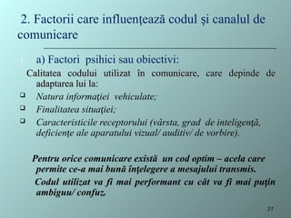 1. a) Factori psihici sau obiectivi:
Calitatea codului utilizat
Calitatea codului utilizat î
în comunicare, care depinde de
n comunicare, care depinde de
adaptarea lui la:
adaptarea lui la:
 Natura informației vehiculate;
 Finalitatea situației;
 Caracteristicile receptorului (vârsta, grad de inteligen ă,
ț
deficien e ale aparatului
ț vizual/ auditiv/ de vorbire).
Pentru orice comunicare există un cod optim – acela care
permite ce-a mai bună înțelegere a mesajului transmis.
Codul utilizat va fi mai performant cu cât va fi mai puțin
ambiguu/ confuz.
2. Factorii care influen ează codul i canalul de
ț ș
comunicare
27
 