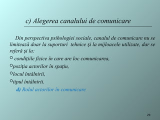 Din perspectiva psihologiei sociale, canalul de comunicare nu se
limitează doar la suporturi tehnice și la mijloacele utilizate, dar se
referă și la:
 condițiile fizice în care are loc comunicarea,
poziția actorilor în spațiu,
locul întâlnirii,
tipul întâlnirii.
d) Rolul actorilor în comunicare
c) Alegerea canalului de comunicare
29
 