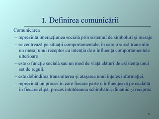 I. Definirea comunicării
Comunicarea
– reprezintă interacţiunea socială prin sistemul de simboluri şi mesaje
– se centrează pe situaţii comportamentale, în care o sursă transmite
un mesaj unui receptor cu intenţia de a influenţa comportamentele
ulterioare
– este o funcţie socială sau un mod de viaţă alături de existenţa unui
set de reguli.
– este dobîndirea transmiterea şi ataşarea unui înţeles informaţiei.
– reprezintă un proces în care fiecare parte o influenţează pe cealaltă
în fiecare clipă, proces întotdeauna schimbător, dinamic şi reciproc.
3
 