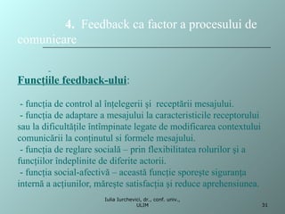 4. Feedback ca factor a procesului de
comunicare
Funcţiile feedback-ului:
- funcţia de control al înţelegerii şi receptării mesajului.
- funcţia de adaptare a mesajului la caracteristicile receptorului
sau la dificultăţile întîmpinate legate de modificarea contextului
comunicării la conţinutul si formele mesajului.
- funcţia de reglare socială – prin flexibilitatea rolurilor şi a
funcţiilor îndeplinite de diferite actorii.
- funcţia social-afectivă – această funcţie sporeşte siguranţa
internă a acţiunilor, măreşte satisfacţia şi reduce aprehensiunea.
31
Iulia Iurchevici, dr., conf. univ.,
ULIM
 