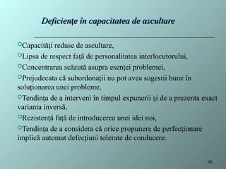 Deficien e în capacitatea de ascultare
ț
Deficien e în capacitatea de ascultare
ț
Capacită i reduse de ascultare,
ț
Lipsa de respect fa ă de personalitatea interlocutorului,
ț
Concentrarea scăzută asupra esen ei problemei,
ț
Prejudecata că subordona ii nu pot avea sugestii bune în
ț
solu ionarea unei probleme,
ț
Tendin a de a interveni în timpul expunerii i de a prezenta exact
ț ș
varianta inversă,
Rezisten ă fa ă de introducerea unei idei noi,
ț ț
Tendin a de a considera că orice propunere de perfec ionare
ț ț
implică automat defec iuni tolerate de conducere.
ț
36
 