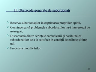 II. Obstacole generate de subordona i
ț
II. Obstacole generate de subordona i
ț
 Rezerva subordona ilor în exprimarea propriilor opinii
ț ,
 Convingerea că problemele subordona ilor nu-i interesează pe
ț
manageri,
 Discordan a dintre cerin ele comunicării i posibilitatea
ț ț ș
subordona ilor de a le satisface în condi ii de calitate i timp
ț ț ș
util,
 Frecven a modificărilor.
ț
37
 