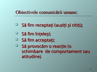 Obiectivele comunicării umane:
Obiectivele comunicării umane:
 Să fim receptați (auziți și citiți);
Să fim receptați (auziți și citiți);
 Să fim înțeleși;
Să fim înțeleși;
 Să fim acceptați;
Să fim acceptați;
 Să provocăm o reacție (o
Să provocăm o reacție (o
schimbare de comportament sau
schimbare de comportament sau
atitudine)
atitudine)
4
 