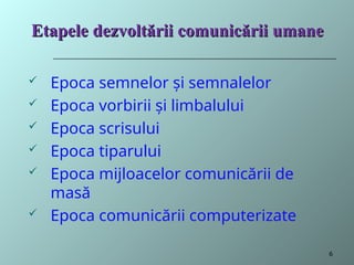 Etapele
Etapele dezvoltării
dezvoltării comunicării umane
comunicării umane
 Epoca semnelor și semnalelor
 Epoca vorbirii și limbalului
 Epoca scrisului
 Epoca tiparului
 Epoca mijloacelor comunicării de
masă
 Epoca comunicării computerizate
6
 