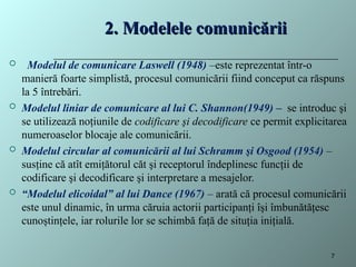 2. Modelele comunicării
2. Modelele comunicării
 Modelul de comunicare Laswell (1948) –este reprezentat într-o
manieră foarte simplistă, procesul comunicării fiind conceput ca răspuns
la 5 întrebări.
 Modelul liniar de comunicare al lui C. Shannon(1949) – se introduc şi
se utilizează noţiunile de codificare şi decodificare ce permit explicitarea
numeroaselor blocaje ale comunicării.
 Modelul circular al comunicării al lui Schramm şi Osgood (1954) –
susţine că atît emiţătorul căt şi receptorul îndeplinesc funcţii de
codificare şi decodificare şi interpretare a mesajelor.
 “Modelul elicoidal” al lui Dance (1967) – arată că procesul comunicării
este unul dinamic, în urma căruia actorii participanţi îşi îmbunătăţesc
cunoştinţele, iar rolurile lor se schimbă faţă de situţia iniţială.
7
 