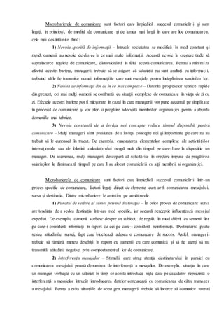 Macrobarierele de comunicare sunt factori care împiedică succesul comunicării şi sunt
legaţi, în principal, de mediul de comunicare şi de lumea mai largă în care are loc comunicarea,
cele mai des întâlnite fiind:
1) Nevoia sporită de informaţii – Întrucât societatea se modifică în mod constant şi
rapid, oamenii au nevoie de din ce în ce mai multe informaţii. Această nevoie în creştere tinde să
supraîncarce reţelele de comunicare, distorsionând în felul acesta comunicarea. Pentru a minimiza
efectul acestei bariere, managerii trebuie să se asigure că salariaţii nu sunt asaltaţi cu informaţii,
trebuind să le fie transmise numai informaţiile care sunt esenţiale pentru îndeplinirea sarcinilor lor.
2) Nevoia de informaţii din ce în ce mai complexe – Datorită progreselor tehnice rapide
din prezent, cei mai mulţi oameni se confruntă cu situaţii complexe de comunicare în viaţa de zi cu
zi. Efectele acestei bariere pot fi micşorate în cazul în care managerii vor pune accentul pe simplitate
în procesul de comunicare şi vor oferi o pregătire adecvată membrilor organizaţiei pentru a aborda
domeniile mai tehnice.
3) Nevoia constantă de a învăţa noi concepte reduce timpul disponibil pentru
comunicare – Mulţi manageri simt presiunea de a învăţa concepte noi şi importante pe care nu au
trebuit să le cunoască în trecut. De exemplu, cunoaşterea elementelor complexe ale activităţilor
internaţionale sau ale folosirii calculatorului ocupă mult din timpul pe care-l are la dispoziţie un
manager. De asemenea, mulţi manageri descoperă că solicitările în creştere impuse de pregătirea
salariaţilor le diminuează timpul pe care îl au alocat comunicării cu alţi membrii ai organizaţiei.
Microbarierele de comunicare sunt factori care împiedică succesul comunicării într-un
proces specific de comunicare, factori legaţi direct de elemente cum ar fi comunicarea mesajului,
sursa şi destinaţia. Dintre microbariere le amintim pe următoarele:
1) Punctul de vedere al sursei privind destinaţia – În orice proces de comunicare sursa
are tendinţa de a vedea destinaţia într-un mod specific, iar această percepţie influenţează mesajul
expediat. De exemplu, oamenii vorbesc despre un subiect, de regulă, în mod diferit cu semenii lor
pe care-i consideră informaţi în raport cu cei pe care-i consideră neinformaţi. Destinatarul poate
sesiza atitudinile sursei, fapt care blochează adesea o comunicare de succes. Astfel, managerii
trebuie să rămână mereu deschişi în raport cu oamenii cu care comunică şi să fie atenţi să nu
transmită atitudini negative prin comportamentul lor de comunicare.
2) Interferenţa mesajelor – Stimulii care atrag atenţia destinatarului în paralel cu
comunicarea mesajului poartă denumirea de interferenţă a mesajelor. De exemplu, situaţia în care
un manager vorbeşte cu un salariat în timp ce acesta introduce nişte date pe calculator reprezintă o
interferenţă a mesajelor întrucât introducerea datelor concurează cu comunicarea de către manager
a mesajului. Pentru a evita situaţiile de acest gen, managerii trebuie să încerce să comunice numai
 