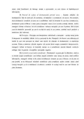 atunci când beneficiază de întreaga atenţie a persoanelor cu care doresc să împărtăşească
informaţiile.
3) Punctul de vedere al destinatarului privind sursa – Anumite atitudini ale
destinatarului faţă de sursă pot, de asemenea, să împiedice o comunicare de succes. De exemplu,
dacă destinatarul consideră că sursa are o credibilitate mică în domeniul în care face comunicarea,
destinatarul poate să filtreze o mare parte a mesajului sursei şi să-i acorde o atenţie minimă. Astfel,
managerii trebuie să încerce să ia în considerare valoarea mesajului pe care îl primesc fără să ţină
cont de atitudinile personale pe care le au faţă de sursă, în caz contrar, existând riscul pierderii a
numeroase idei valoroase.
4) Percepţia – Percepţia este interpretarea individuală a mesajului – acelaşi mesaj poate
fi interpretat în modalităţi diferite de la o persoană la alta. Principalii doi factori care influenţează
modul în care este perceput un stimul sunt nivelul de educaţie al destinatarului şi experienţa
acestuia. Pentru a minimiza efectele negative ale acestui factor asupra comunicării interpersonale,
managerii trebuie să încerce să transmită mesaje cu o semnificaţie precisă întrucât cuvintele
ambigue tind, în general, să amplifice percepţiile negative.
5) Cuvintele cu mai multe semnificaţii – Destinatarul se poate găsi în dificultate când se
va decide asupra semnificaţiei care trebuie ataşată cuvintelor unui mesaj; de aceea, când codifică
informaţiile, managerii trebuie să fie atenţi să definească termenii pe care-i folosesc ori de câte ori
este posibil, să nu folosească niciodată semnificaţii prea complicate pentru cuvinte atunci când
concep mesajele şi să se străduiască să utilizeze cuvintele în acelaşi mod în care sunt folosite de
către destinatar.
 