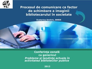 LOGO
       Procesul de comunicare ca factor
           de schimbare a imaginii
          bibliotecarului în societate
                 Ecaterina Dmitric, BNRM




                Conferinţa zonală
                   cu genericul
         Probleme şi tendinţe actuale în
         activitatea bibliotecilor publice

                        2012
 
