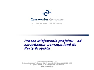 Proces inicjowania projektu - od
   zarządzania wymaganiami do
   Karty Projektu



                         Carrywater Consulting Sp. z o.o.
Al. Jerozolimskie 65/79, Centrum LIM, XV piętro, 00-697 Warszawa, (22) 630 66 55
             Ul. Legnicka 46a lok. 10, 53-674 Wrocław, (71) 787 69 99
                                www.carrywater.pl
 