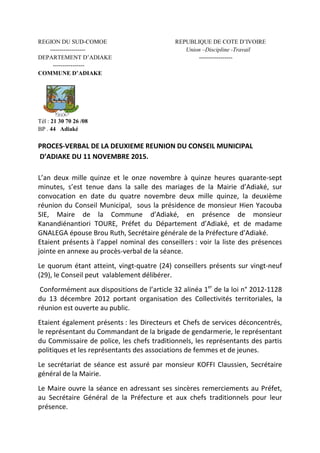 REGION DU SUD-COMOE REPUBLIQUE DE COTE D’IVOIRE
------------------ Union –Discipline -Travail
DEPARTEMENT D’ADIAKE -----------------
----------------
COMMUNE D’ADIAKE
Tél : 21 30 70 26 /08
BP . 44 Adiaké
PROCES-VERBAL DE LA DEUXIEME REUNION DU CONSEIL MUNICIPAL
D’ADIAKE DU 11 NOVEMBRE 2015.
L’an deux mille quinze et le onze novembre à quinze heures quarante-sept
minutes, s’est tenue dans la salle des mariages de la Mairie d’Adiaké, sur
convocation en date du quatre novembre deux mille quinze, la deuxième
réunion du Conseil Municipal, sous la présidence de monsieur Hien Yacouba
SIE, Maire de la Commune d’Adiaké, en présence de monsieur
Kanandiénantiori TOURE, Préfet du Département d’Adiaké, et de madame
GNALEGA épouse Brou Ruth, Secrétaire générale de la Préfecture d’Adiaké.
Etaient présents à l’appel nominal des conseillers : voir la liste des présences
jointe en annexe au procès-verbal de la séance.
Le quorum étant atteint, vingt-quatre (24) conseillers présents sur vingt-neuf
(29), le Conseil peut valablement délibérer.
Conformément aux dispositions de l’article 32 alinéa 1er
de la loi n° 2012-1128
du 13 décembre 2012 portant organisation des Collectivités territoriales, la
réunion est ouverte au public.
Etaient également présents : les Directeurs et Chefs de services déconcentrés,
le représentant du Commandant de la brigade de gendarmerie, le représentant
du Commissaire de police, les chefs traditionnels, les représentants des partis
politiques et les représentants des associations de femmes et de jeunes.
Le secrétariat de séance est assuré par monsieur KOFFI Claussien, Secrétaire
général de la Mairie.
Le Maire ouvre la séance en adressant ses sincères remerciements au Préfet,
au Secrétaire Général de la Préfecture et aux chefs traditionnels pour leur
présence.
 