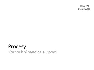 @KarH79
#procesyCO

Procesy
Korporátní mytologie v praxi

 