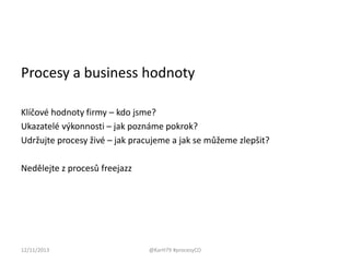 Procesy a business hodnoty
Klíčové hodnoty firmy – kdo jsme?
Ukazatelé výkonnosti – jak poznáme pokrok?
Udržujte procesy živé – jak pracujeme a jak se můžeme zlepšit?
Nedělejte z procesů freejazz

12/11/2013

@KarH79 #procesyCO

 