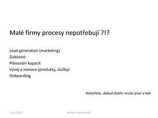 Malé firmy procesy nepotřebují ?!?
Lead generation (marketing)
Ziskovost
Plánování kapacit
Vývoj a inovace (produkty, služby)
Onboarding

Nešetřete, dokud dobře nevíte proč a kde

12/11/2013

@KarH79 #procesyCO

 