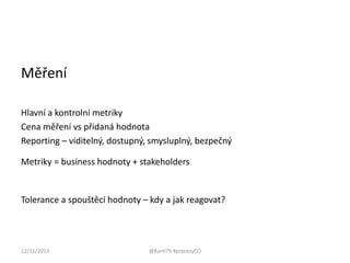 Měření
Hlavní a kontrolní metriky
Cena měření vs přidaná hodnota
Reporting – viditelný, dostupný, smysluplný, bezpečný
Metriky = business hodnoty + stakeholders

Tolerance a spouštěcí hodnoty – kdy a jak reagovat?

12/11/2013

@KarH79 #procesyCO

 