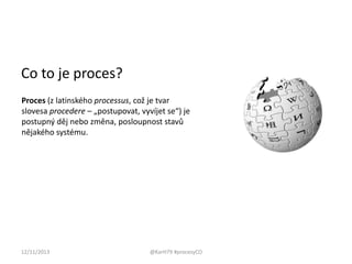 Co to je proces?
Proces (z latinského processus, což je tvar
slovesa procedere – „postupovat, vyvíjet se“) je
postupný děj nebo změna, posloupnost stavů
nějakého systému.

12/11/2013

@KarH79 #procesyCO

 
