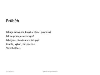 Průběh
Jaká je sekvence kroků v rámci procesu?
Jak se pracuje se vstupy?
Jaké jsou očekávané výstupy?
Kvalita, výkon, bezpečnost.
Stakeholders

12/11/2013

@KarH79 #procesyCO

 