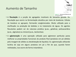 Aumento de Tamanho
• A ﬂoculação é a junção de agregados insolúveis de tamanho grande. Ex:
ﬂoculação que ocorre na fermentação alcoólica por meio de leveduras. Células
da levedura se agrupam, formando conglomerados. Muito uClizada para a
clariﬁcação na produção de bebidas e no tratamento de águas. Os agentes
ﬂoculantes podem ser de natureza protéica (p.ex., gelaCna), polissacarídica
(p.ex., alginatos) ou mineral (p.ex., bentonitas).
• A aglomeração é uma operação uClizada para aglomerar parLculas parea
melhorar as propriedades funcionais do produto ﬁnal (produtos em pó obCdos
pela moagem de sólidos ou desidratação de líquidos). Ex: aglomeração uClizando
leciCna de soja em alguns produtos em pó a ﬁm de que, quando forem
reidratados, isso ocorra de forma instantânea.
 
