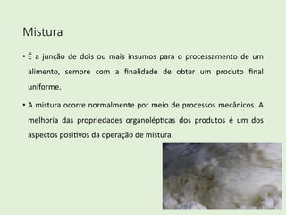 Mistura
• É a junção de dois ou mais insumos para o processamento de um
alimento, sempre com a ﬁnalidade de obter um produto ﬁnal
uniforme.
• A mistura ocorre normalmente por meio de processos mecânicos. A
melhoria das propriedades organolép=cas dos produtos é um dos
aspectos posi=vos da operação de mistura.
 