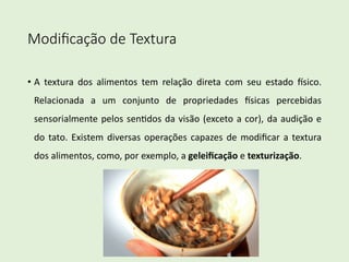 Modiﬁcação de Textura
• A textura dos alimentos tem relação direta com seu estado 2sico.
Relacionada a um conjunto de propriedades 2sicas percebidas
sensorialmente pelos sen8dos da visão (exceto a cor), da audição e
do tato. Existem diversas operações capazes de modiﬁcar a textura
dos alimentos, como, por exemplo, a geleiﬁcação e texturização.
 