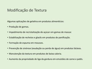 Modiﬁcação de Textura
Algumas aplicações de gela/na em produtos alimen4cios:
• Produção de gomas.
• Impedimento de recristalização do açúcar em gomas de mascar.
• Estabilização de recheios e glacês em produtos de paniﬁcação.
• Formação de espuma em mousses.
• Prevenção de sinérese (exudação ou perda de água) em produtos lácteos.
• Manutenção da textura em produtos de baixa caloria.
• Aumento da propriedade de liga da gordura em emulsões de carne e patês.
 