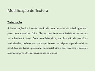 Modiﬁcação de Textura
Texturização
A texturização é a transformação de uma proteína do estado globular
para uma estrutura 8sica ﬁbrosa que tem caracterís<cas sensoriais
semelhantes à carne. Como matéria-prima, na obtenção de proteínas
texturizadas, podem ser usadas proteínas de origem vegetal (soja) ou
produtos de baixa qualidade comercial ricos em proteínas animais
(como subprodutos cárneos ou de pescado).
 