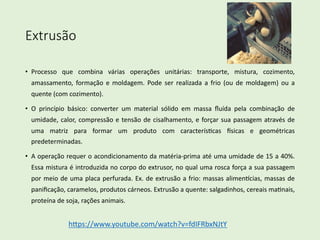 Extrusão
• Processo que combina várias operações unitárias: transporte, mistura, cozimento,
amassamento, formação e moldagem. Pode ser realizada a frio (ou de moldagem) ou a
quente (com cozimento).
• O princípio básico: converter um material sólido em massa ﬂuída pela combinação de
umidade, calor, compressão e tensão de cisalhamento, e forçar sua passagem através de
uma matriz para formar um produto com caracterísEcas Fsicas e geométricas
predeterminadas.
• A operação requer o acondicionamento da matéria-prima até uma umidade de 15 a 40%.
Essa mistura é introduzida no corpo do extrusor, no qual uma rosca força a sua passagem
por meio de uma placa perfurada. Ex. de extrusão a frio: massas alimenPcias, massas de
paniﬁcação, caramelos, produtos cárneos. Extrusão a quente: salgadinhos, cereais maEnais,
proteína de soja, rações animais.
hSps://www.youtube.com/watch?v=fdIFRbxNJtY
 