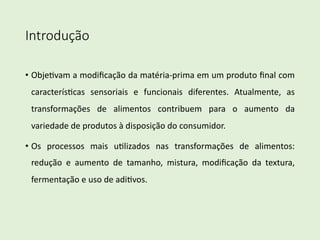 Introdução
• Obje%vam a modiﬁcação da matéria-prima em um produto ﬁnal com
caracterís%cas sensoriais e funcionais diferentes. Atualmente, as
transformações de alimentos contribuem para o aumento da
variedade de produtos à disposição do consumidor.
• Os processos mais u%lizados nas transformações de alimentos:
redução e aumento de tamanho, mistura, modiﬁcação da textura,
fermentação e uso de adi%vos.
 