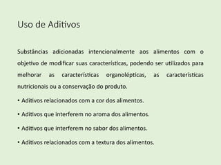 Uso de Adi)vos
Substâncias adicionadas intencionalmente aos alimentos com o
obje1vo de modiﬁcar suas caracterís1cas, podendo ser u1lizados para
melhorar as caracterís1cas organolép1cas, as caracterís1cas
nutricionais ou a conservação do produto.
• Adi1vos relacionados com a cor dos alimentos.
• Adi1vos que interferem no aroma dos alimentos.
• Adi1vos que interferem no sabor dos alimentos.
• Adi1vos relacionados com a textura dos alimentos.
 