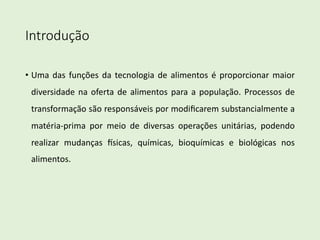 Introdução
• Uma das funções da tecnologia de alimentos é proporcionar maior
diversidade na oferta de alimentos para a população. Processos de
transformação são responsáveis por modiﬁcarem substancialmente a
matéria-prima por meio de diversas operações unitárias, podendo
realizar mudanças ?sicas, químicas, bioquímicas e biológicas nos
alimentos.
 