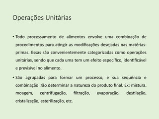 Operações Unitárias
• Todo processamento de alimentos envolve uma combinação de
procedimentos para a4ngir as modiﬁcações desejadas nas matérias-
primas. Essas são convenientemente categorizadas como operações
unitárias, sendo que cada uma tem um efeito especíﬁco, iden4ﬁcável
e previsível no alimento.
• São agrupadas para formar um processo, e sua sequência e
combinação irão determinar a natureza do produto ﬁnal. Ex: mistura,
moagem, centrifugação, ﬁltração, evaporação, des4lação,
cristalização, esterilização, etc.
 