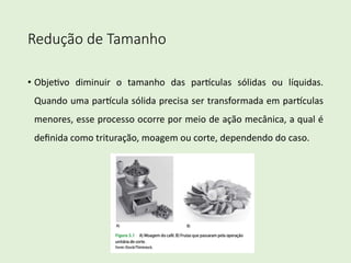Redução de Tamanho
• Obje%vo diminuir o tamanho das par3culas sólidas ou líquidas.
Quando uma par3cula sólida precisa ser transformada em par3culas
menores, esse processo ocorre por meio de ação mecânica, a qual é
deﬁnida como trituração, moagem ou corte, dependendo do caso.
 