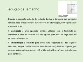 Redução de Tamanho
• Quando a operação unitária de redução diminui o tamanho das par2culas
líquidas, esse processo inclui as operações de atomização, homogeneização
e emulsiﬁcação.
• A atomização é uma operação unitária u?lizada com a ﬁnalidade de
aumentar a área de contato de um líquido para que ele seja seco no
processo subsequente.
• A emulsiﬁcação é u?lizada para obter uma dispersão de dois líquidos
imiscíveis, na qual um dos líquidos (fase descon2nua) deve ser disperso, por
meio de gotas muito pequenas (0,1 a 50μm de diâmetro), em outro líquido
(fase con2nua).
 