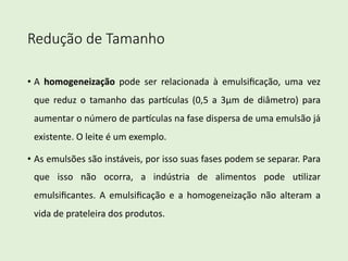 Redução de Tamanho
• A homogeneização pode ser relacionada à emulsiﬁcação, uma vez
que reduz o tamanho das par9culas (0,5 a 3μm de diâmetro) para
aumentar o número de par9culas na fase dispersa de uma emulsão já
existente. O leite é um exemplo.
• As emulsões são instáveis, por isso suas fases podem se separar. Para
que isso não ocorra, a indústria de alimentos pode uLlizar
emulsiﬁcantes. A emulsiﬁcação e a homogeneização não alteram a
vida de prateleira dos produtos.
 