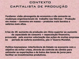   CONTEXTOCONTEXTO
CAPITALISTA DE PRODUÇÃOCAPITALISTA DE PRODUÇÃO
Fordismo: visão abrangente da economia e não somente as
mudanças organizacionais do trabalho nas fábricas – Produção
em massa – consumo em massa – produtos mais baratos e
salários mais altos.
Crise de 29: aumento da produção em ritmo superior ao aumento
da capacidade de consumo + especulação financeira,
provocada pela enorme valorização das ações de muitas empresas
no período da euforia econômica, pós 1a
Guerra Mundial.
Política keynesiana: interferência do Estado na economia com o
objetivo de evitar crises, através do controle de câmbio para
estimular as exportações e da baixa das taxas de juros para
facilitar os investimentos produtivos.
 