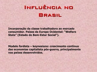 Incorporação da classe trabalhadora ao mercado
consumidor. Países da Europa Ocidental: “Welfare
State” (Estado do Bem-Estar Social”).
Modelo fordista – keynesiano: crescimento contínuo
das economias capitalista pós-guerra, principalmente
nos países desenvolvidos.
Influência noInfluência no
BrasilBrasil
 