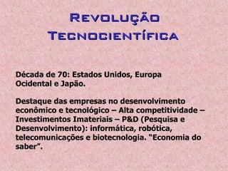 RevoluçãoRevolução
TecnocientíficaTecnocientífica
Década de 70: Estados Unidos, Europa
Ocidental e Japão.
Destaque das empresas no desenvolvimento
econômico e tecnológico – Alta competitividade –
Investimentos Imateriais – P&D (Pesquisa e
Desenvolvimento): informática, robótica,
telecomunicações e biotecnologia. “Economia do
saber”.
 