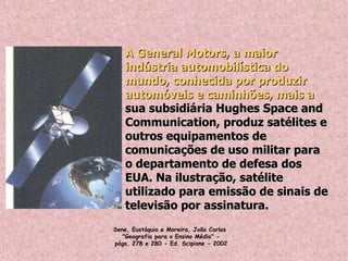 A General Motors, a maiorA General Motors, a maior
indústria automobilística doindústria automobilística do
mundo, conhecida por produzirmundo, conhecida por produzir
automóveis e caminhões, mais aautomóveis e caminhões, mais a
sua subsidiária Hughes Space andsua subsidiária Hughes Space and
Communication, produz satélites eCommunication, produz satélites e
outros equipamentos deoutros equipamentos de
comunicações de uso militar paracomunicações de uso militar para
o departamento de defesa doso departamento de defesa dos
EUA. Na ilustração, satéliteEUA. Na ilustração, satélite
utilizado para emissão de sinais deutilizado para emissão de sinais de
televisão por assinatura.televisão por assinatura.
Sene, Eustáquio e Moreira, João Carlos 
"Geografia para o Ensino Médio" -
págs. 278 e 280 - Ed. Scipione - 2002
 