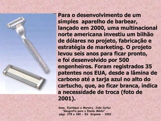Para o desenvolvimento de um
simples aparelho de barbear,
lançado em 2000, uma multinacional
norte americana investiu um bilhão
de dólares no projeto, fabricação e
estratégia de marketing. O projeto
levou seis anos para ficar pronto,
e foi desenvolvido por 500
engenheiros. Foram registrados 35
patentes nos EUA, desde a lâmina de
carbono até a tarja azul no alto do
cartucho, que, ao ficar branca, indica
a necessidade de troca (foto de
2001).
Sene, Eustáquio e Moreira, João Carlos 
"Geografia para o Ensino Médio" -
págs. 278 e 280 - Ed. Scipione - 2002
 