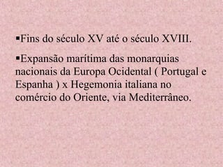 Fins do século XV até o século XVIII.
Expansão marítima das monarquias
nacionais da Europa Ocidental ( Portugal e
Espanha ) x Hegemonia italiana no
comércio do Oriente, via Mediterrâneo.
 