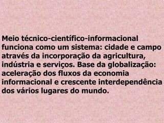 Meio técnico-científico-informacional
funciona como um sistema: cidade e campo
através da incorporação da agricultura,
indústria e serviços. Base da globalização:
aceleração dos fluxos da economia
informacional e crescente interdependência
dos vários lugares do mundo.
 
