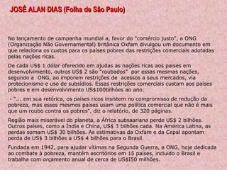 JOSÉ ALAN DIAS (Folha de São Paulo)JOSÉ ALAN DIAS (Folha de São Paulo)
No lançamento de campanha mundial a, favor do "comércio justo", a ONG
(Organização Não Governamental) britânica Oxfam divulgou um documento em
que relaciona os custos para os países pobres das restrições comerciais adotadas
pelas nações ricas.
De cada US$ 1 dólar oferecido em ajudas as nações ricas aos paises em
desenvolvimento, outros US$ 2 são “roubados” por essas mesmas nações,
segundo a ONG, ao imporem restrições de acessos a seus mercados, via
protecionismo e uso de subsídios. Essas restrições comerciais custam aos países
pobres e em desenvolvimento US$100bilhóes ao ano.
- “... em sua retórica, os países ricos insistem no compromisso de redução da
pobreza, mas esses mesmos países usam uma política comercial que não é mais
que um roubo contra os pobres", diz o relatório, de 320 páginas.
Região mais miserável do planeta, a África subsaariana perde US$ 2 bilhões.
Outros países, como a Índia e China, US$ 3 bilhões cada. Na América Latina, as
perdas somam US$ 30 bilhões. As estimativas da Oxfam e da Cepal apontam
perda de US$ 3 bilhões a US$ 4 bilhões para o Brasil.
Fundada em 1942, para ajudar vítimas na Segunda Guerra, a ONG, hoje dedicada
ao combate à pobreza, mantém escritórios em 15 paises, incluído o Brasil e
trabalha com orçamento anual de cerca de US$I50 milhões.
 