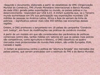 -Segundo o documento, elaborado a partir de estatísticas de OMC (Organização
Mundial do Comércio), FMI (Fundo Monetário Internacional) e Banco Mundial,
de.cada US$1 gerado pelas exportações no mundo, os países pobres e /ou
desenvolvimento respondem por US$ 0,03. A Oxfam sustenta que, se o Terceiro
mundo aumentasse em 5% sua participação nas exportações mundiais 128
milhões de pessoas na América Latina, África e Ásia da sairiam da linha de
pobreza - significativa colocar mais US$ 350 bilhões nas economias dessas
regiões.
Ontem, a ONG promoveu o lançamento em 18 países da campanha "Comércio
com Justiça", em favor de modificações nas práticas de comércio mundial.
A partir de um modelo em que são considerados dez parâmetros de políticas
comerciais (entre elas, tarifas médias em 'setores em que os países mais pobres
são competitivos, como agricultura e têxteis), a ONG classificou os quatro
mercados mais protecionistas do mundo.Pela ordem, são união Européia, EUA,
Canadá e Japão.
A Oxfam se posicionou contra a política de "abertura forçada" dos mercados dos
países pobres, que seriam praticadas com o estímulo do FMI e do Banco Mundial.
 