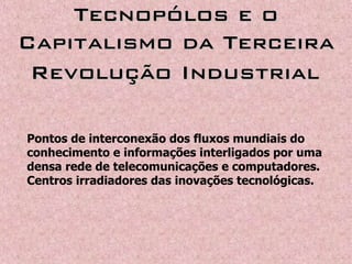 Tecnopólos e oTecnopólos e o
Capitalismo da TerceiraCapitalismo da Terceira
Revolução IndustrialRevolução Industrial
Pontos de interconexão dos fluxos mundiais do
conhecimento e informações interligados por uma
densa rede de telecomunicações e computadores.
Centros irradiadores das inovações tecnológicas.
 
