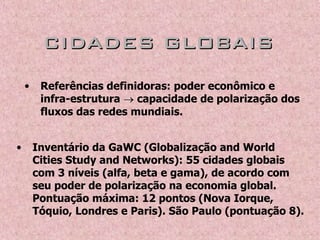 CIDADES GLOBAISCIDADES GLOBAIS
• Referências definidoras: poder econômico e
infra-estrutura  capacidade de polarização dos
fluxos das redes mundiais.
• Inventário da GaWC (Globalização and World
Cities Study and Networks): 55 cidades globais
com 3 níveis (alfa, beta e gama), de acordo com
seu poder de polarização na economia global.
Pontuação máxima: 12 pontos (Nova Iorque,
Tóquio, Londres e Paris). São Paulo (pontuação 8).
 