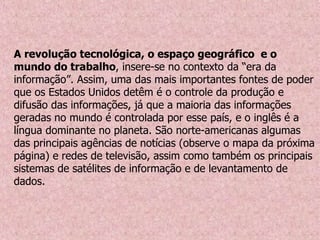 A revolução tecnológica, o espaço geográfico e o
mundo do trabalho, insere-se no contexto da “era da
informação”. Assim, uma das mais importantes fontes de poder
que os Estados Unidos detêm é o controle da produção e
difusão das informações, já que a maioria das informações
geradas no mundo é controlada por esse país, e o inglês é a
língua dominante no planeta. São norte-americanas algumas
das principais agências de notícias (observe o mapa da próxima
página) e redes de televisão, assim como também os principais
sistemas de satélites de informação e de levantamento de
dados.
 