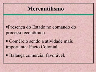 Mercantilismo
Presença do Estado no comando do
processo econômico.
 Comércio sendo a atividade mais
importante: Pacto Colonial.
 Balança comercial favorável.
 